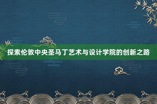 探索伦敦中央圣马丁艺术与设计学院的创新之路